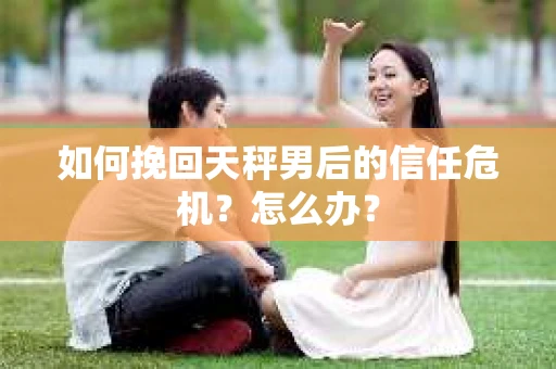 如何挽回天秤男后的信任危机？怎么办？