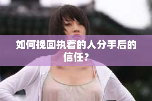 如何挽回执着的人分手后的信任？