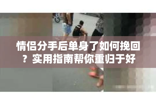 情侣分手后单身了如何挽回？实用指南帮你重归于好