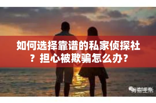 如何选择靠谱的私家侦探社？担心被欺骗怎么办？