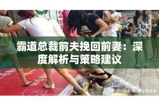 霸道总裁前夫挽回前妻：深度解析与策略建议