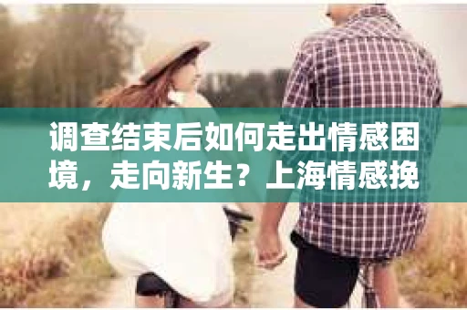 调查结束后如何走出情感困境，走向新生？上海情感挽回婚姻公司给出的专业建议