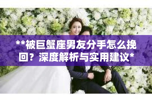 **被巨蟹座男友分手怎么挽回？深度解析与实用建议**