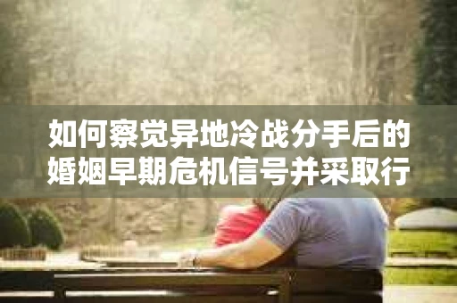 如何察觉异地冷战分手后的婚姻早期危机信号并采取行动？