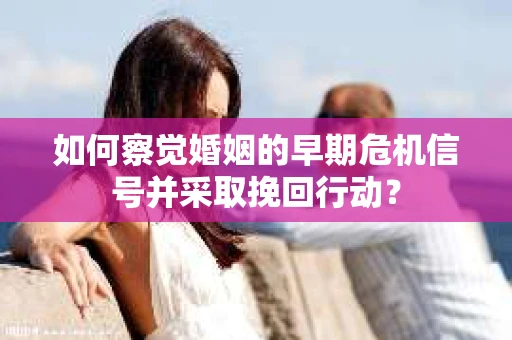 如何察觉婚姻的早期危机信号并采取挽回行动？