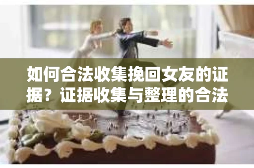 如何合法收集挽回女友的证据？证据收集与整理的合法策略怎么办？