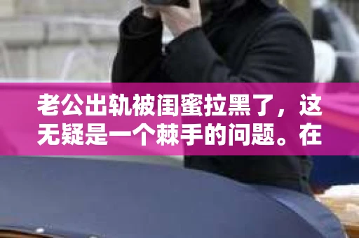 老公出轨被闺蜜拉黑了，这无疑是一个棘手的问题。在这个问题上，我想要和大家分享一下我的看法和经历，希望能给大家带来一些启示。