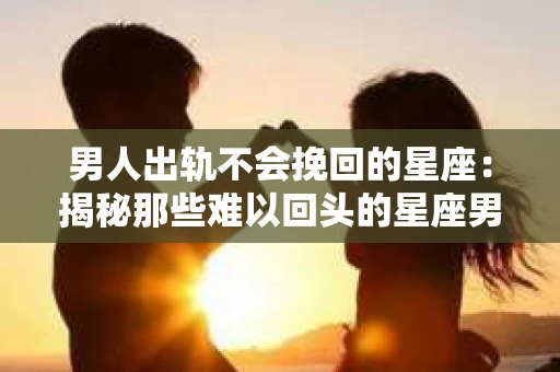 男人出轨不会挽回的星座：揭秘那些难以回头的星座男