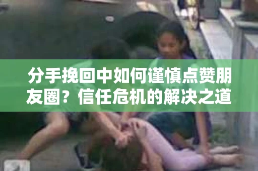 分手挽回中如何谨慎点赞朋友圈？信任危机的解决之道