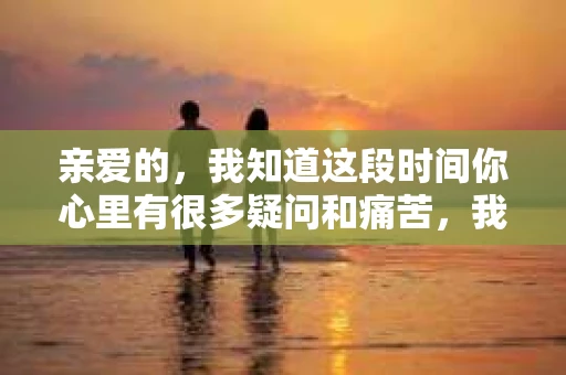 亲爱的，我知道这段时间你心里有很多疑问和痛苦，我也一样。我们在一起的时光，有欢笑也有泪水，那些美好的回忆，我永远都不会忘记。今天，我想通过这条短信，向你表达我的一些想法。