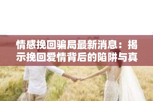 情感挽回骗局最新消息：揭示挽回爱情背后的陷阱与真相