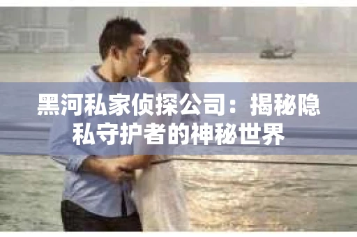 黑河私家侦探公司：揭秘隐私守护者的神秘世界