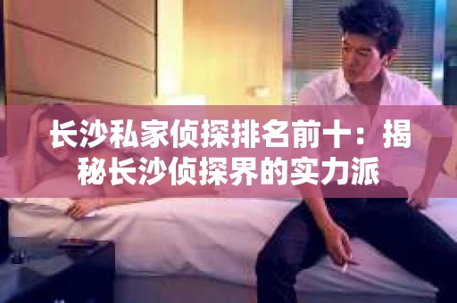 长沙私家侦探排名前十：揭秘长沙侦探界的实力派