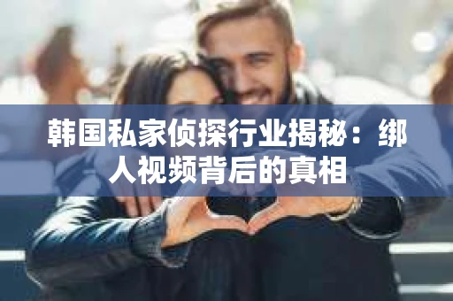 韩国私家侦探行业揭秘：绑人视频背后的真相