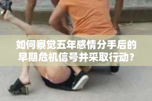 如何察觉五年感情分手后的早期危机信号并采取行动？
