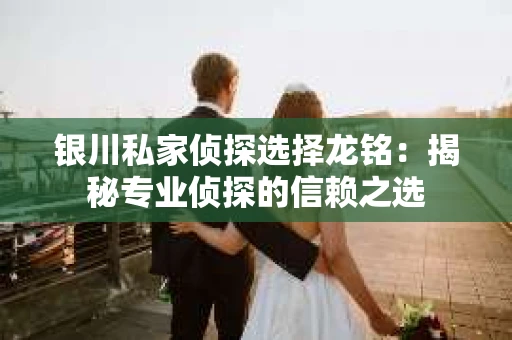 银川私家侦探选择龙铭：揭秘专业侦探的信赖之选