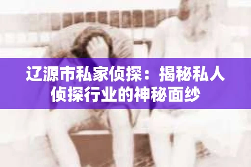 辽源市私家侦探：揭秘私人侦探行业的神秘面纱