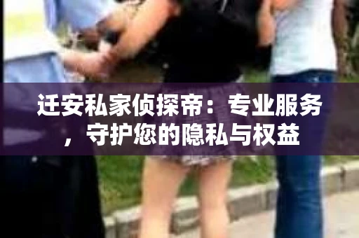 迁安私家侦探帝：专业服务，守护您的隐私与权益