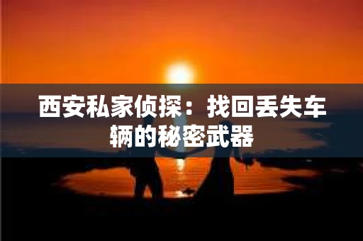 西安私家侦探：找回丢失车辆的秘密武器