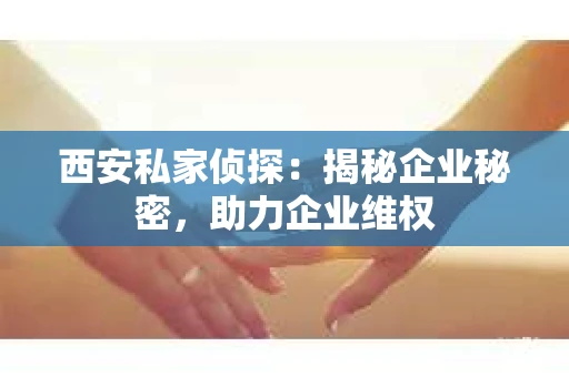 西安私家侦探：揭秘企业秘密，助力企业维权