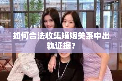 如何合法收集婚姻关系中出轨证据？