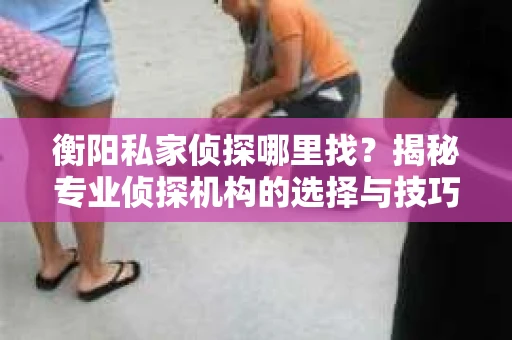 衡阳私家侦探哪里找？揭秘专业侦探机构的选择与技巧