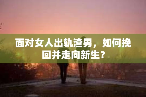 面对女人出轨渣男，如何挽回并走向新生？