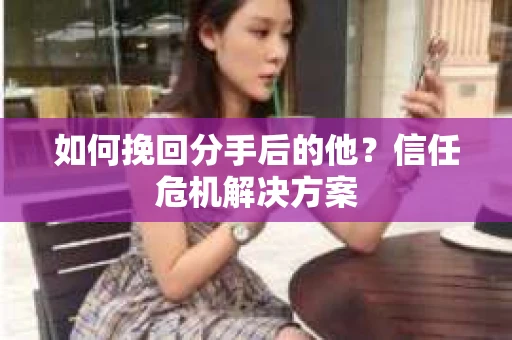 如何挽回分手后的他？信任危机解决方案