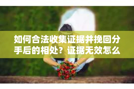 如何合法收集证据并挽回分手后的相处？证据无效怎么办？