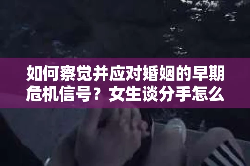 如何察觉并应对婚姻的早期危机信号？女生谈分手怎么挽回