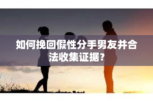 如何挽回假性分手男友并合法收集证据？