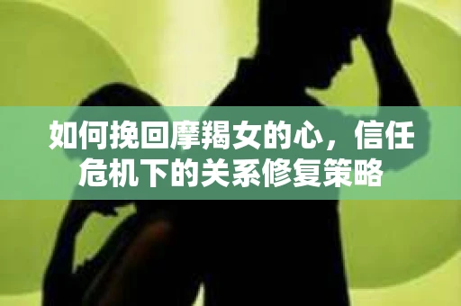 如何挽回摩羯女的心，信任危机下的关系修复策略