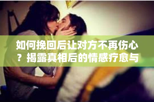 如何挽回后让对方不再伤心？揭露真相后的情感疗愈与前行计划