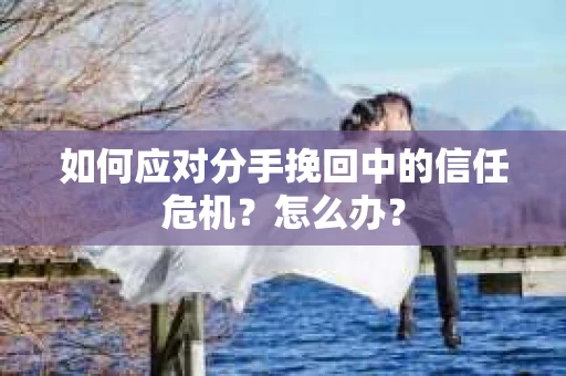 如何应对分手挽回中的信任危机？怎么办？