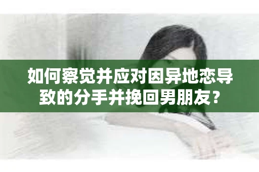 如何察觉并应对因异地恋导致的分手并挽回男朋友？