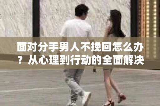 面对分手男人不挽回怎么办？从心理到行动的全面解决方案