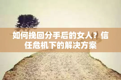 如何挽回分手后的女人？信任危机下的解决方案