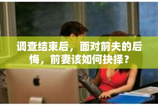 调查结束后，面对前夫的后悔，前妻该如何抉择？