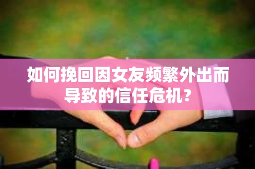 如何挽回因女友频繁外出而导致的信任危机？