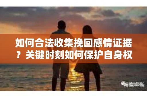 如何合法收集挽回感情证据？关键时刻如何保护自身权益？
