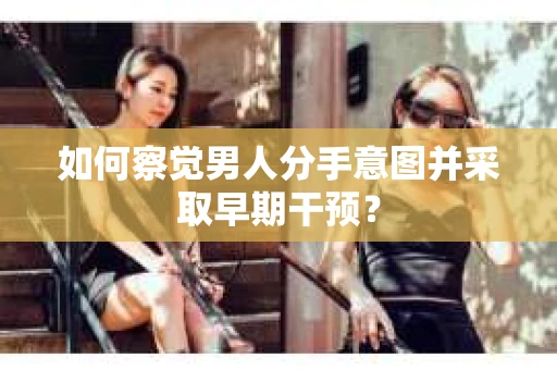 如何察觉男人分手意图并采取早期干预？