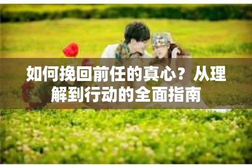 如何挽回前任的真心?从理解到行动的全面指南 如何挽回前任的真心?从理解到行动的全面指南