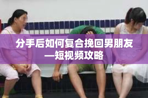 分手后如何复合挽回男朋友—短视频攻略