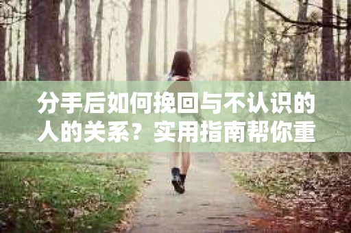 分手后如何挽回与不认识的人的关系？实用指南帮你重拾失去的联结