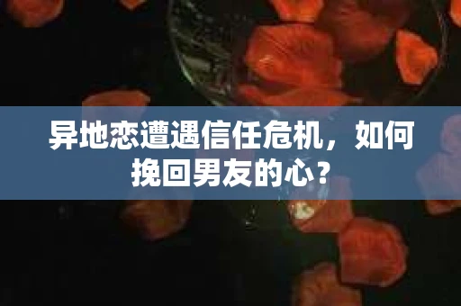 异地恋遭遇信任危机，如何挽回男友的心？
