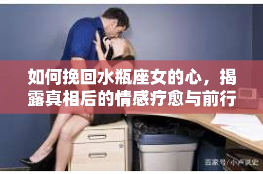 如何挽回水瓶座女的心,揭露真相后的情感疗愈与前行计划 如何挽回水瓶座女的心,揭露真相后的情感疗愈与前行计划