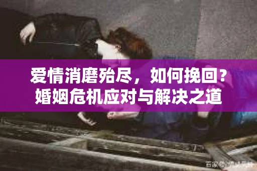 爱情消磨殆尽，如何挽回？婚姻危机应对与解决之道