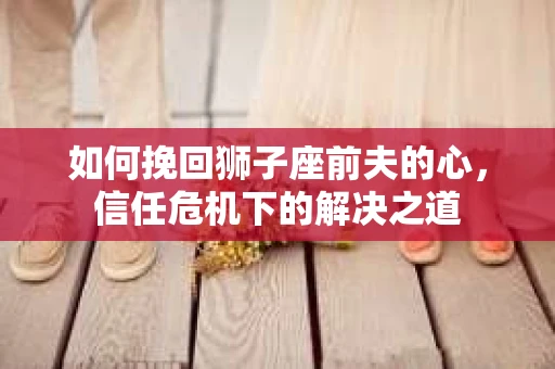 如何挽回狮子座前夫的心,信任危机下的解决之道 如何挽回狮子座前夫的心,信任危机下的解决之道