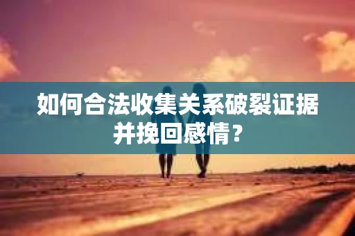 如何合法收集关系破裂证据并挽回感情？
