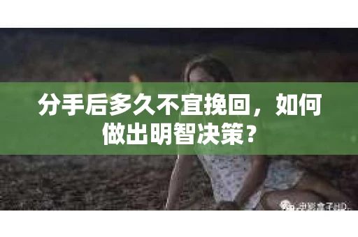分手后多久不宜挽回，如何做出明智决策？